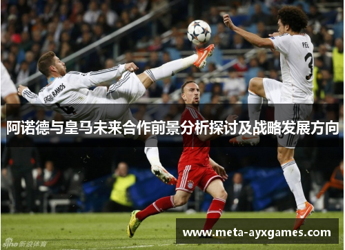阿诺德与皇马未来合作前景分析探讨及战略发展方向 阿诺德与皇马未来合作前景分析探讨及战略发展方向