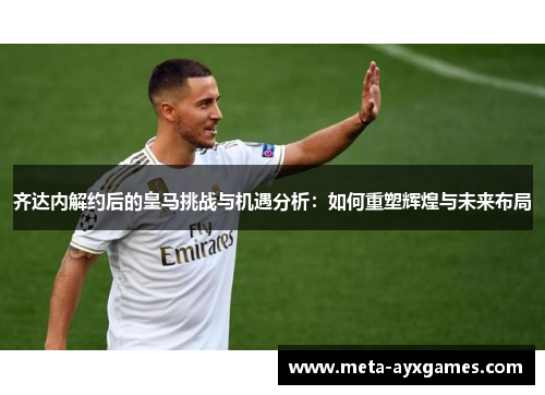齐达内解约后的皇马挑战与机遇分析:如何重塑辉煌与未来布局 齐达内解约后的皇马挑战与机遇分析:如何重塑辉煌与未来布局