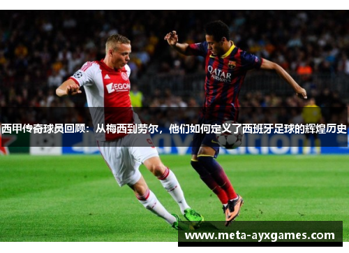 西甲传奇球员回顾：从梅西到劳尔，他们如何定义了西班牙足球的辉煌历史