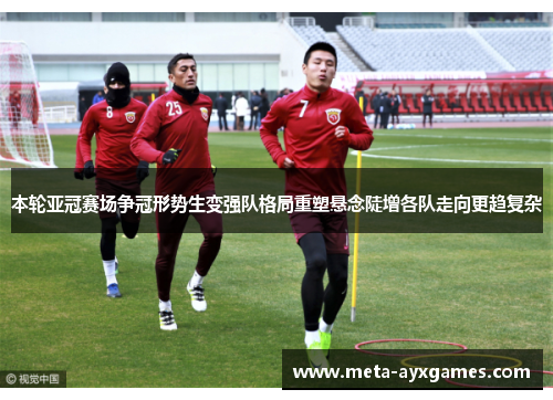 本轮亚冠赛场争冠形势生变强队格局重塑悬念陡增各队走向更趋复杂