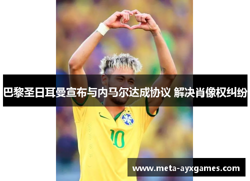 巴黎圣日耳曼宣布与内马尔达成协议 解决肖像权纠纷 巴黎圣日耳曼宣布与内马尔达成协议 解决肖像权纠纷