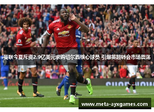 曼联今夏斥资2.9亿美元求购切尔西核心球员 引爆英超转会市场震荡