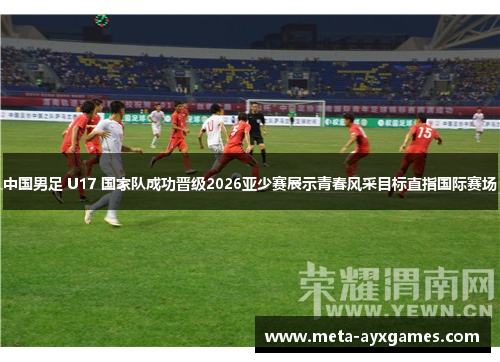 中国男足 U17 国家队成功晋级2026亚少赛展示青春风采目标直指国际赛场